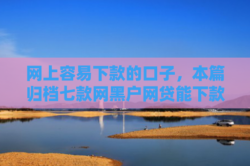 网上容易下款的口子，本篇归档七款网黑户网贷能下款的口子
