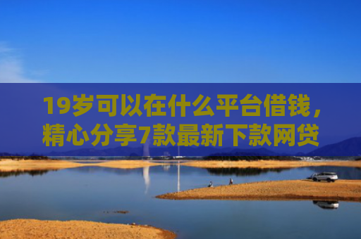 19岁可以在什么平台借钱，精心分享7款最新下款网贷口子