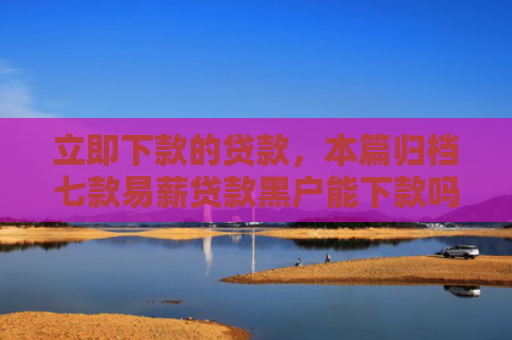 立即下款的贷款，本篇归档七款易薪贷款黑户能下款吗