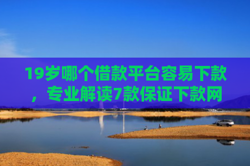 19岁哪个借款平台容易下款，专业解读7款保证下款网贷口子