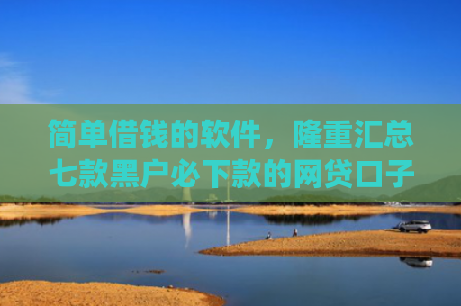 简单借钱的软件，隆重汇总七款黑户必下款的网贷口子app
