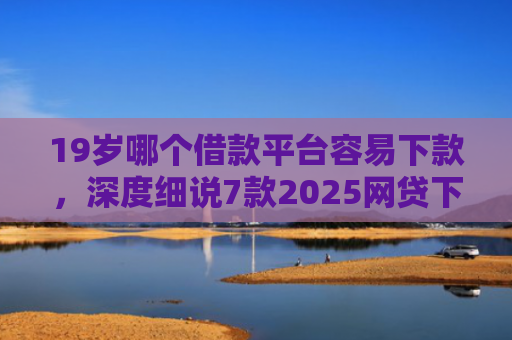 19岁哪个借款平台容易下款，深度细说7款2025网贷下款口子