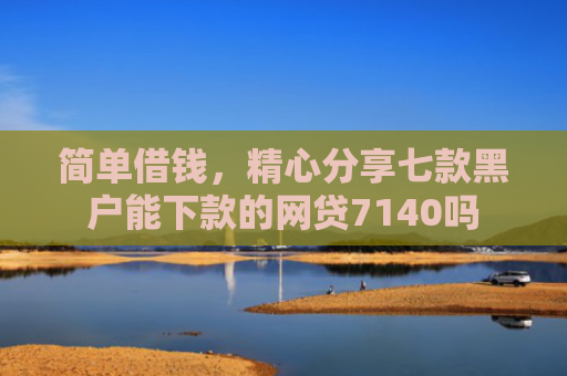 简单借钱，精心分享七款黑户能下款的网贷7140吗