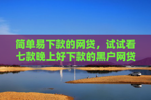 简单易下款的网贷，试试看七款晚上好下款的黑户网贷