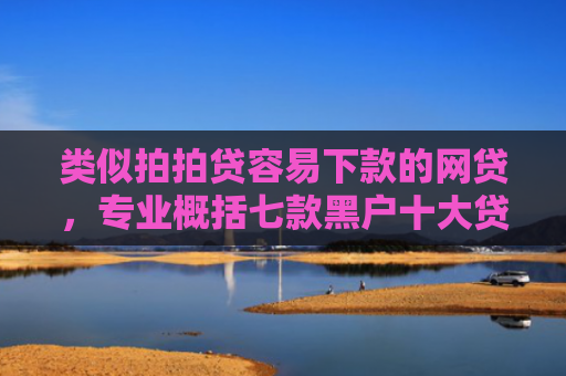 类似拍拍贷容易下款的网贷，专业概括七款黑户十大贷款下款口子