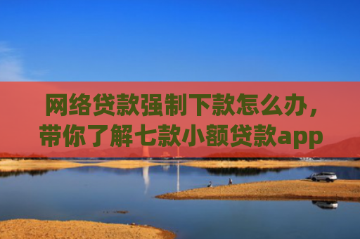 网络贷款强制下款怎么办，带你了解七款小额贷款app不查征信的下款快