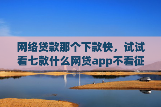 网络贷款那个下款快，试试看七款什么网贷app不看征信下款5万