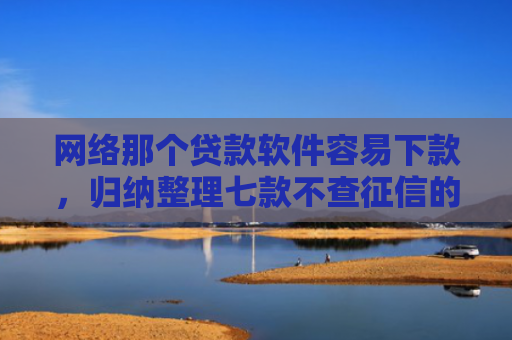 网络那个贷款软件容易下款，归纳整理七款不查征信的网贷APP能下款的