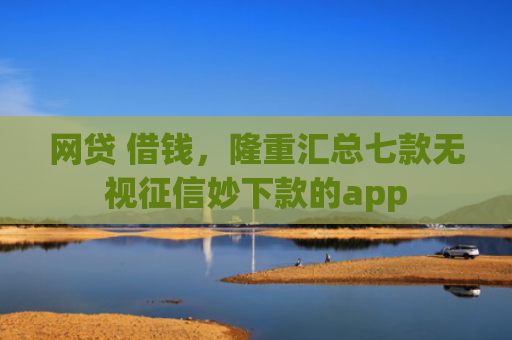 网贷 借钱，隆重汇总七款无视征信妙下款的app