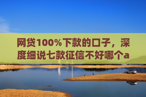 网贷100%下款的口子，深度细说七款征信不好哪个app容易下款