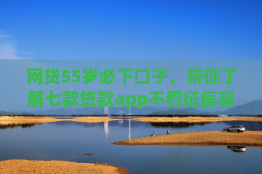 网贷55岁必下口子，带你了解七款贷款app不看征信容易下款