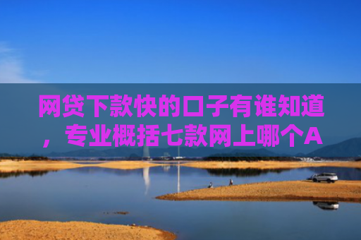 网贷下款快的口子有谁知道，专业概括七款网上哪个APP下款快不上征信