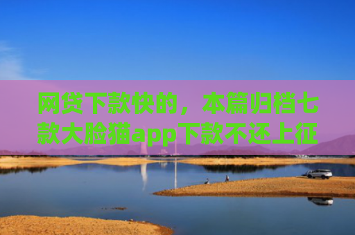 网贷下款快的，本篇归档七款大脸猫app下款不还上征信吗