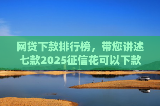 网贷下款排行榜，带您讲述七款2025征信花可以下款的app