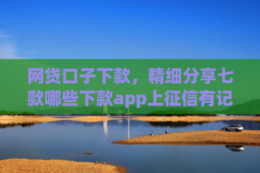 网贷口子下款，精细分享七款哪些下款app上征信有记录