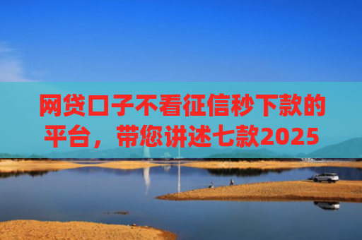 网贷口子不看征信秒下款的平台，带您讲述七款2025不查征信秒下款app