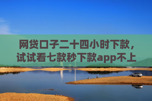 网贷口子二十四小时下款，试试看七款秒下款app不上征信