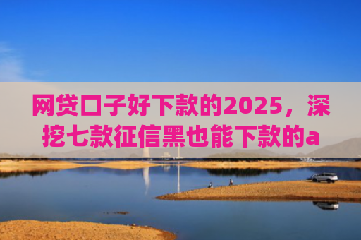 网贷口子好下款的2025，深挖七款征信黑也能下款的app