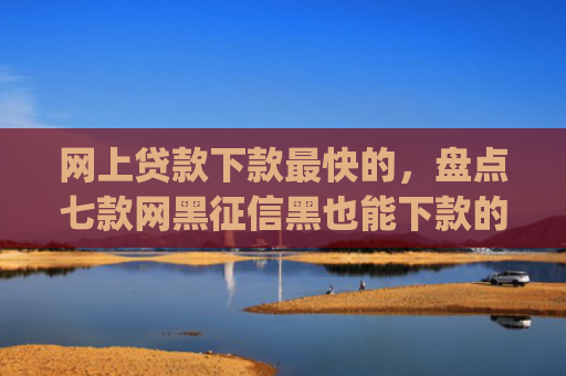 网上贷款下款最快的，盘点七款网黑征信黑也能下款的大额app