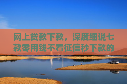 网上贷款下款，深度细说七款零用钱不看征信秒下款的app