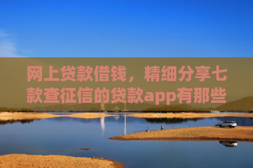 网上贷款借钱，精细分享七款查征信的贷款app有那些能下款
