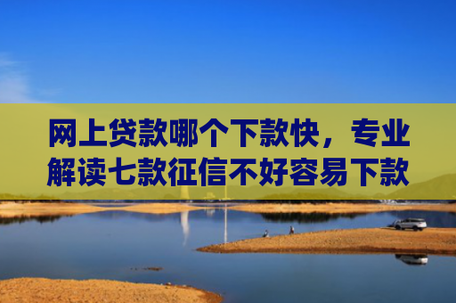 网上贷款哪个下款快，专业解读七款征信不好容易下款的网贷app