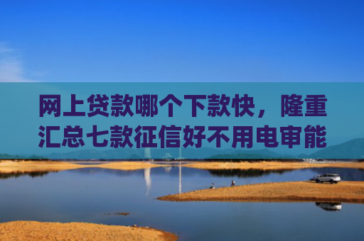 网上贷款哪个下款快，隆重汇总七款征信好不用电审能下款的app