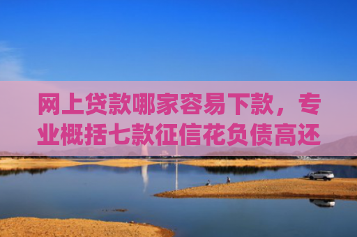 网上贷款哪家容易下款，专业概括七款征信花负债高还能下款的大额度app