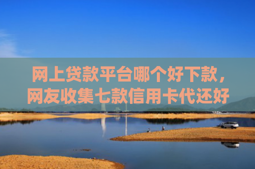 网上贷款平台哪个好下款，网友收集七款信用卡代还好下款的app不看征信