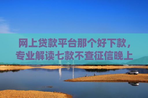 网上贷款平台那个好下款，专业解读七款不查征信晚上可以下款的网贷app