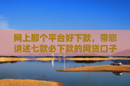 网上那个平台好下款，带您讲述七款必下款的网贷口子