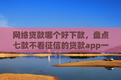 网络贷款哪个好下款，盘点七款不看征信的贷款app一定能下款