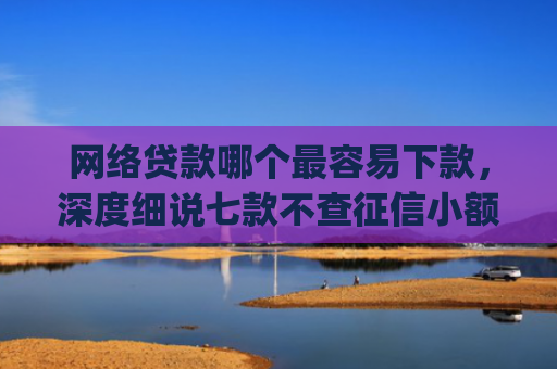 网络贷款哪个最容易下款，深度细说七款不查征信小额贷款下款快的app