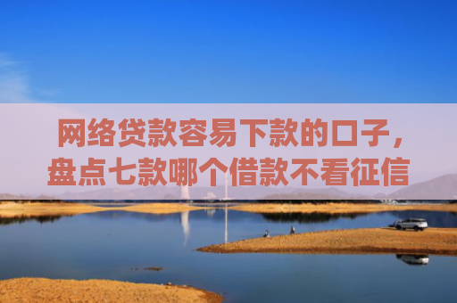 网络贷款容易下款的口子，盘点七款哪个借款不看征信的app必下款的