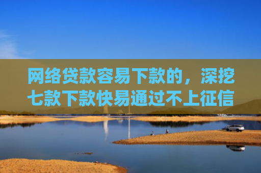 网络贷款容易下款的，深挖七款下款快易通过不上征信的借款app