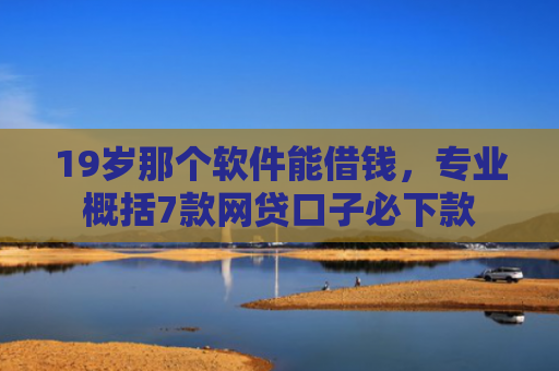19岁那个软件能借钱，专业概括7款网贷口子必下款