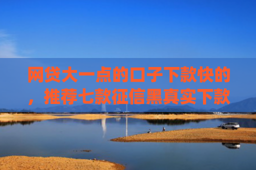 网贷大一点的口子下款快的，推荐七款征信黑真实下款的app