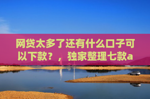 网贷太多了还有什么口子可以下款？，独家整理七款app哪个网贷不看征信下款快