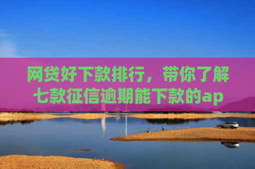 网贷好下款排行，带你了解七款征信逾期能下款的app