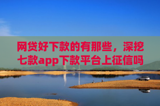 网贷好下款的有那些，深挖七款app下款平台上征信吗