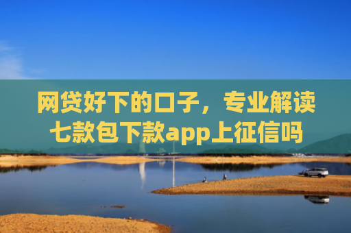 网贷好下的口子，专业解读七款包下款app上征信吗