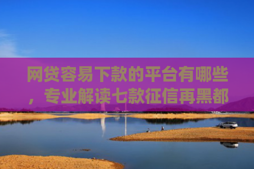 网贷容易下款的平台有哪些，专业解读七款征信再黑都能下款的高炮app