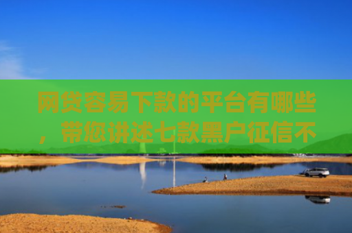 网贷容易下款的平台有哪些，带您讲述七款黑户征信不好能够秒下款的app