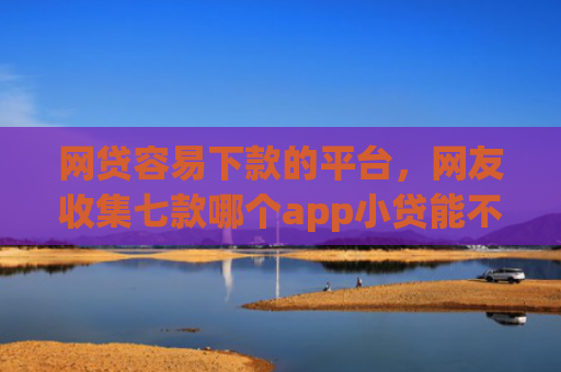 网贷容易下款的平台，网友收集七款哪个app小贷能不查征信下款