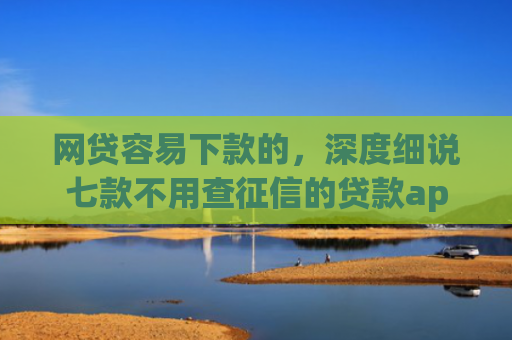 网贷容易下款的，深度细说七款不用查征信的贷款app下款快