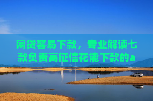 网贷容易下款，专业解读七款负责高征信花能下款的app