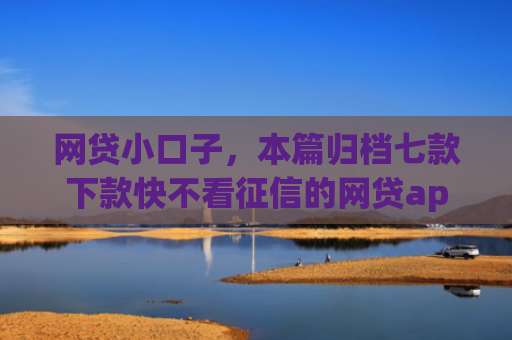 网贷小口子，本篇归档七款下款快不看征信的网贷app
