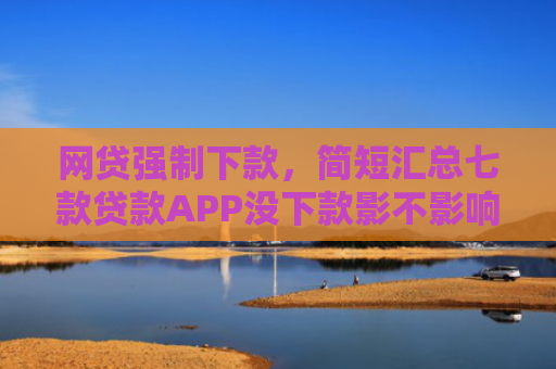 网贷强制下款，简短汇总七款贷款APP没下款影不影响征信