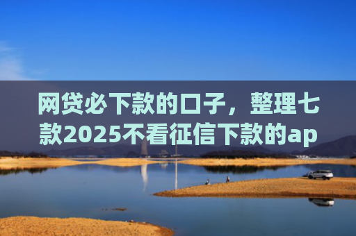 网贷必下款的口子，整理七款2025不看征信下款的app