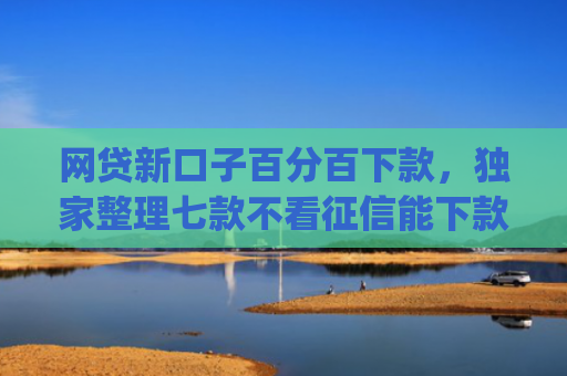 网贷新口子百分百下款，独家整理七款不看征信能下款的网贷app